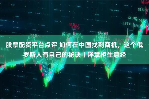 股票配资平台点评 如何在中国找到商机，这个俄罗斯人有自己的秘诀丨洋掌柜生意经