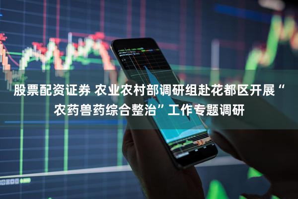 股票配资证券 农业农村部调研组赴花都区开展“农药兽药综合整治”工作专题调研