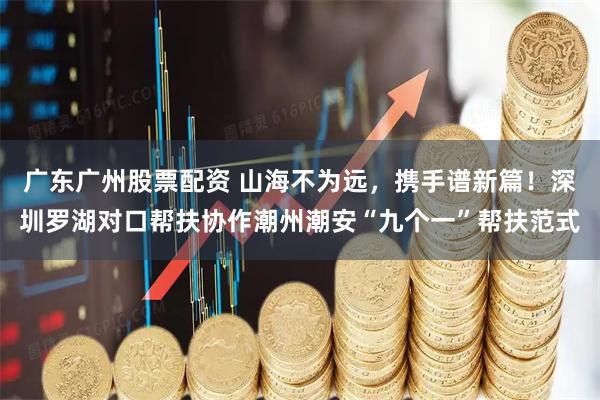 广东广州股票配资 山海不为远，携手谱新篇！深圳罗湖对口帮扶协作潮州潮安“九个一”帮扶范式
